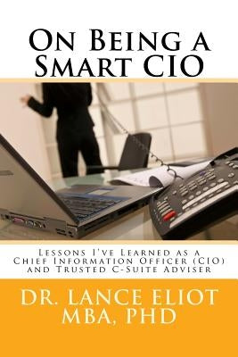On Being a Smart CIO: Lessons I've Learned as a Chief Information Officer (CIO) and Trusted C-Suite Adviser by Eliot, Lance B.