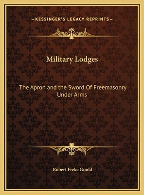 Military Lodges: The Apron and the Sword Of Freemasonry Under Arms by Gould, Robert Freke