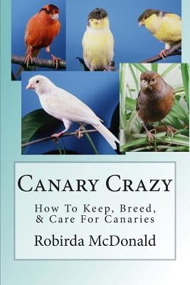 Canary Crazy: How To Keep, Breed, & Care For Canaries by McDonald, Robirda