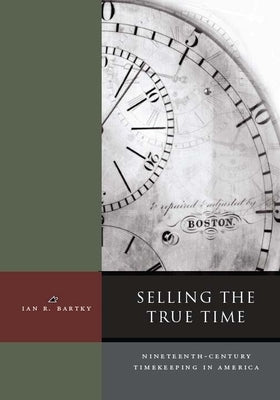 Selling the True Time: Nineteenth Century Timekeeping in America by Bartky, Ian R.