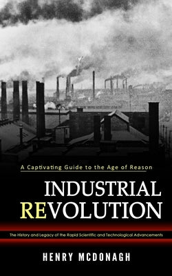 Industrial Revolution: A Captivating Guide to the Age of Reason (The History and Legacy of the Rapid Scientific and Technological Advancement by McDonagh, Henry