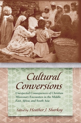 Cultural Conversions: Unexpected Consequences of Christian Missionary Encounters in the Middle East, Africa, and South Asia by Sharkey, Heather J.