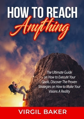 How to Reach Anything: The Ultimate Guide on How to Execute Your Goals, Discover The Proven Strategies on How to Make Your Visions A Reality by Baker, Virgil