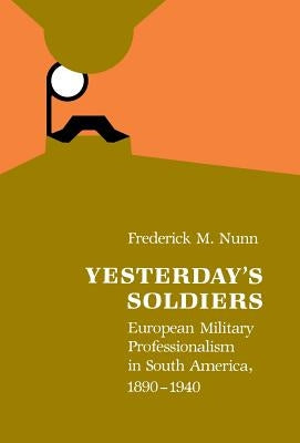 Yesterday's Soldiers: European Military Professionalism in South America, 1890-1940 by Nunn, Frederick M.