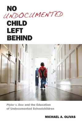 No Undocumented Child Left Behind: Plyler V. Doe and the Education of Undocumented Schoolchildren by Olivas, Michael A.