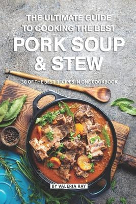 The Ultimate Guide to Cooking the Best Pork Soup and Stew: 30 of the Best Recipes in One Cookbook by Ray, Valeria