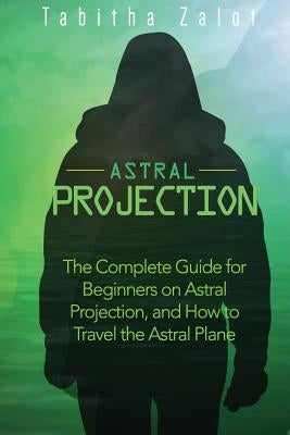 Astral Projection: The Complete Guide for Beginners on Astral Projection, and How to Travel the Astral Plane by Zalot, Tabitha