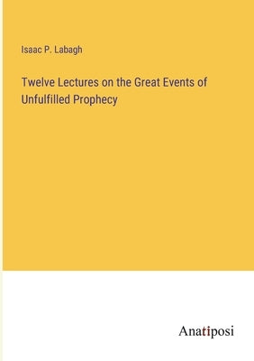 Twelve Lectures on the Great Events of Unfulfilled Prophecy by Labagh, Isaac P.