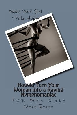 How to Turn Your Woman into a Raving Nymphomaniac: For Men Only by Riley, Mike