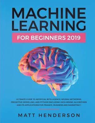 Machine Learning for Beginners 2019: The Ultimate Guide to Artificial Intelligence, Neural Networks, and Predictive Modelling (Data Mining Algorithms by Henderson, Matt