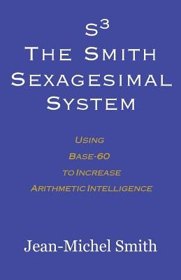 S3 The Smith Sexagesimal System: Using Base-60 to Increase Arithmetic Intelligence by Smith, Jean-Michel