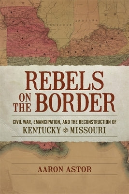 Rebels on the Border: Civil War, Emancipation, and the Reconstruction of Kentucky and Missouri by Astor, Aaron