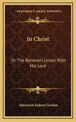 In Christ: Or the Believers Union with His Lord by Gordon, Adoniram Judson