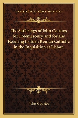 The Sufferings of John Coustos for Freemasonry and for His Refusing to Turn Roman Catholic in the Inquisition at Lisbon by Coustos, John
