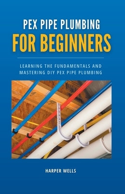 PEX Pipe Plumbing for Beginners: Learning the Fundamentals and Mastering DIY PEX Pipe Plumbing by Wells, Harper