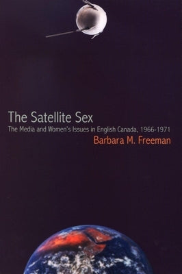 The Satellite Sex: The Media and Women's Issues in English Canada, 1966-1971 by Freeman, Barbara M.