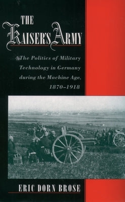 The Kaiser's Army: The Politics of Military Technology in Germany During the Machine Age, 1870-1918 by Brose, Eric Dorn