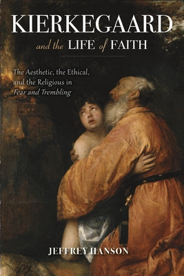 Kierkegaard and the Life of Faith: The Aesthetic, the Ethical, and the Religious in Fear and Trembling by Hanson, Jeffrey A.
