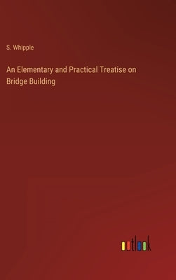 An Elementary and Practical Treatise on Bridge Building by Whipple, S.