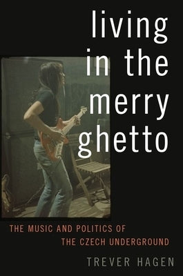 Living in the Merry Ghetto: The Music and Politics of the Czech Underground by Hagen, Trever