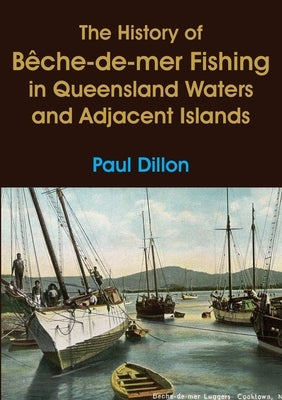 The History of Bêche-de-mer Fishing in Queensland Waters and Adjacent Islands by Dillon, Paul