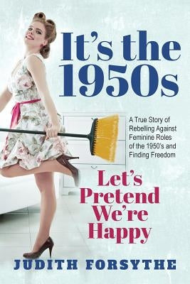 It's the 1950s: Let's Pretend We're Happy: A True Story Of Rebelling Against Feminine Roles Of The 1950's And Finding Freedom by Forsythe, Judith