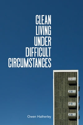 Clean Living Under Difficult Circumstances: Finding a Home in the Ruins of Modernism by Hatherley, Owen