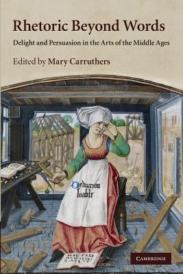 Rhetoric Beyond Words: Delight and Persuasion in the Arts of the Middle Ages by Carruthers, Mary