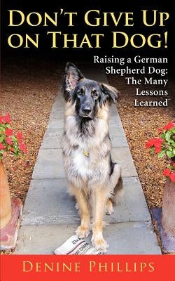 Don't Give Up on That Dog!: Raising a German Shepherd Dog: The Many Lessons Learned by Phillips, Denine W.
