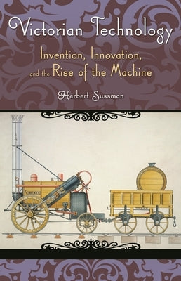 Victorian Technology: Invention, Innovation, and the Rise of the Machine by Sussman, Herbert
