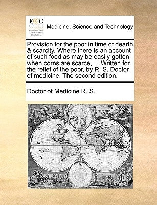 Provision for the Poor in Time of Dearth & Scarcity. Where There Is an Account of Such Food as May Be Easily Gotten When Corns Are Scarce, ... Written by R. S., Doctor Of Medicine