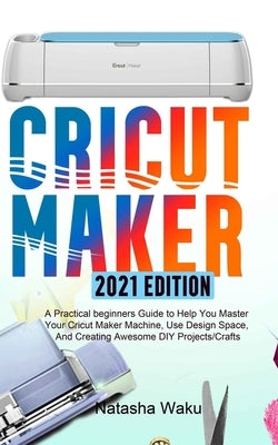 Cricut Maker 2021 Edition: A Practical beginners Guide to Help You Master Your Cricut Maker Machine, Use Design Space, And Creating Awesome DIY P by Waku, Natasha