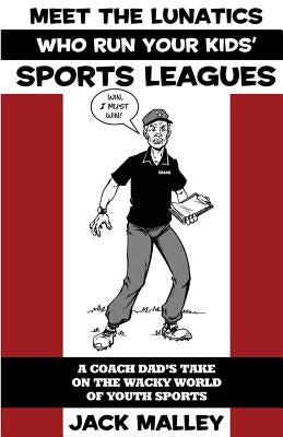 Meet The Lunatics Who Run Your Kids' Sports Leagues: A Coach Dad's Take On The Wacky World Of Youth Sports by Malley, Jack