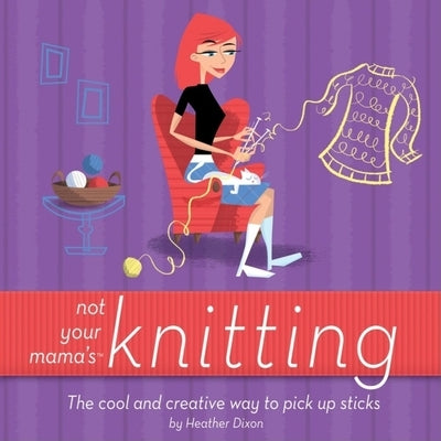 Not Your Mama's Knitting: The Cool and Creative Way to Pick Up Sticks by Dixon, Heather