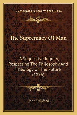 The Supremacy Of Man: A Suggestive Inquiry, Respecting The Philosophy And Theology Of The Future (1876) by Pulsford, John