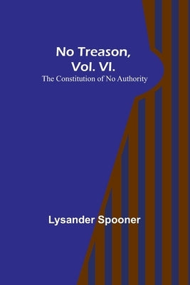 No Treason, Vol. VI.: The Constitution of No Authority by Spooner, Lysander