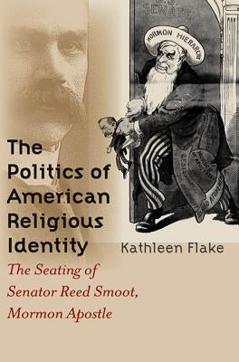 The Politics of American Religious Identity: The Seating of Senator Reed Smoot, Mormon Apostle by Flake, Kathleen