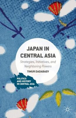 Japan in Central Asia: Strategies, Initiatives, and Neighboring Powers by Dadabaev, Timur