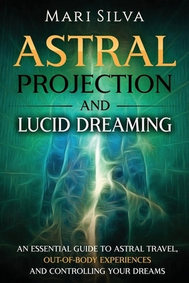 Astral Projection and Lucid Dreaming: An Essential Guide to Astral Travel, Out-Of-Body Experiences and Controlling Your Dreams by Silva, Mari