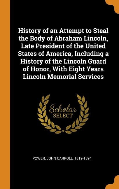 History of an Attempt to Steal the Body of Abraham Lincoln, Late President of the United States of America, Including a History of the Lincoln Guard o by Power, John Carroll