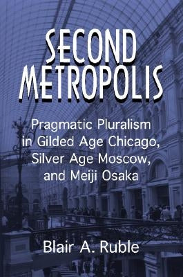 Second Metropolis: Pragmatic Pluralism in Gilded Age Chicago, Silver Age Moscow, and Meiji Osaka by Ruble, Blair A.