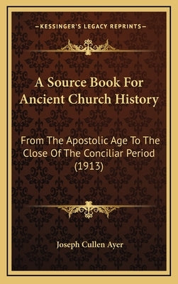 A Source Book For Ancient Church History: From The Apostolic Age To The Close Of The Conciliar Period (1913) by Ayer, Joseph Cullen