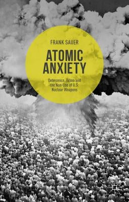 Atomic Anxiety: Deterrence, Taboo and the Non-Use of U.S. Nuclear Weapons by Sauer, Frank