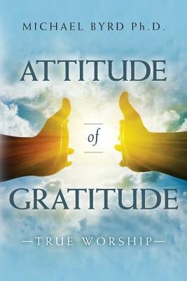 Attitude of Gratitude True Worship by Byrd Ph. D., Michael