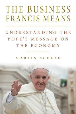The Business Francis Means: : Understanding the Pope's Message on the Economy: Understanding the Pope's by Schlag, Martin