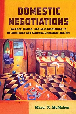 Domestic Negotiations: Gender, Nation, and Self-Fashioning in US Mexicana and Chicana Literature and Art by McMahon, Marci R.