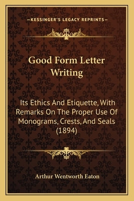 Good Form Letter Writing: Its Ethics And Etiquette, With Remarks On The Proper Use Of Monograms, Crests, And Seals (1894) by Eaton, Arthur Wentworth