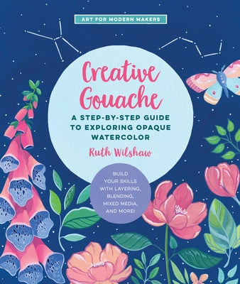 Creative Gouache, 4: A Step-By-Step Guide to Exploring Opaque Watercolor - Build Your Skills with Layering, Blending, Mixed Media, and More by Wilshaw, Ruth