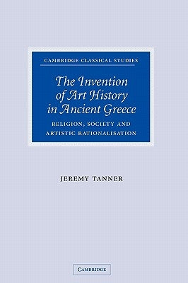 The Invention of Art History in Ancient Greece: Religion, Society and Artistic Rationalisation by Tanner, Jeremy