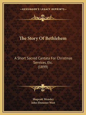 The Story Of Bethlehem: A Short Sacred Cantata For Christmas Services, Etc. (1899) by Wensley, Shapcott